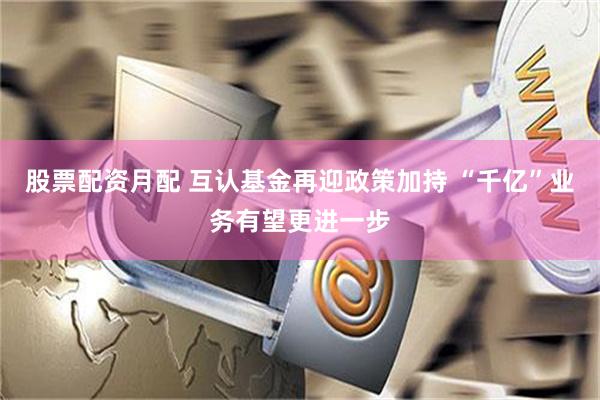 股票配资月配 互认基金再迎政策加持 “千亿”业务有望更进一步