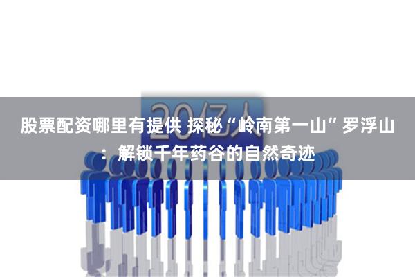 股票配资哪里有提供 探秘“岭南第一山”罗浮山：解锁千年药谷的自然奇迹