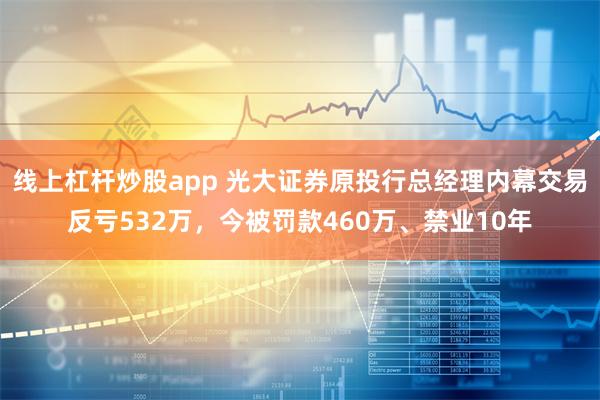 线上杠杆炒股app 光大证券原投行总经理内幕交易反亏532万，今被罚款460万、禁业10年