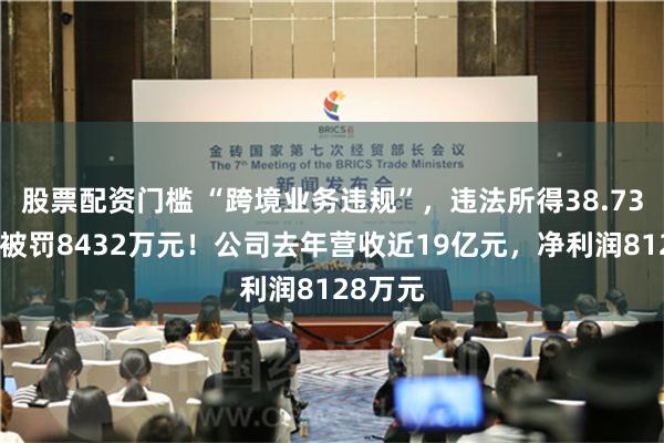 股票配资门槛 “跨境业务违规”，违法所得38.73万元，被罚8432万元！公司去年营收近19亿元，净利润8128万元