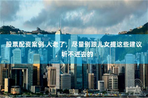 股票配资案例 人老了，尽量别跟儿女提这些建议，听不进去的