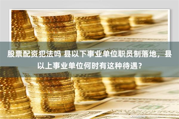 股票配资犯法吗 县以下事业单位职员制落地，县以上事业单位何时有这种待遇？