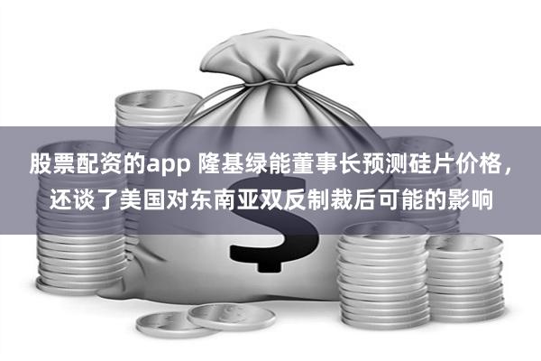 股票配资的app 隆基绿能董事长预测硅片价格，还谈了美国对东南亚双反制裁后可能的影响