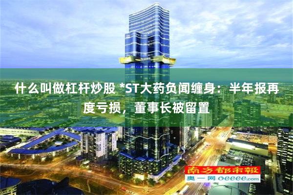 什么叫做杠杆炒股 *ST大药负闻缠身：半年报再度亏损，董事长被留置