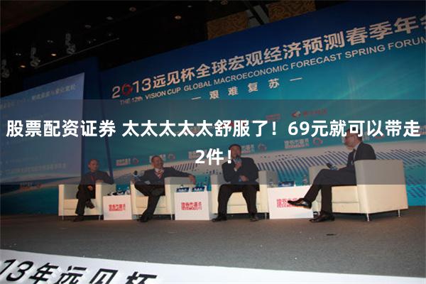 股票配资证券 太太太太太舒服了！69元就可以带走2件！