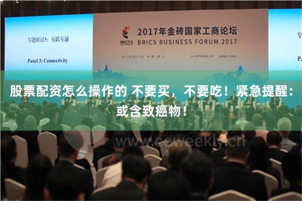 股票配资怎么操作的 不要买，不要吃！紧急提醒：或含致癌物！