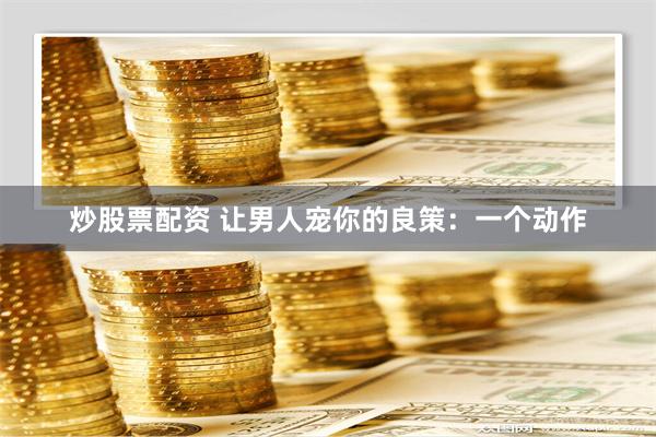 炒股票配资 让男人宠你的良策：一个动作