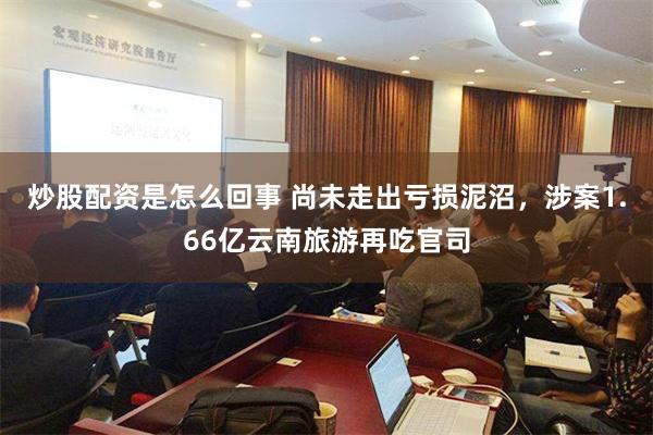 炒股配资是怎么回事 尚未走出亏损泥沼，涉案1.66亿云南旅游再吃官司