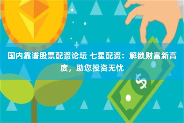 国内靠谱股票配资论坛 七星配资：解锁财富新高度，助您投资无忧