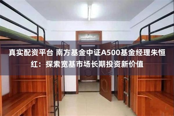 真实配资平台 南方基金中证A500基金经理朱恒红：探索宽基市场长期投资新价值