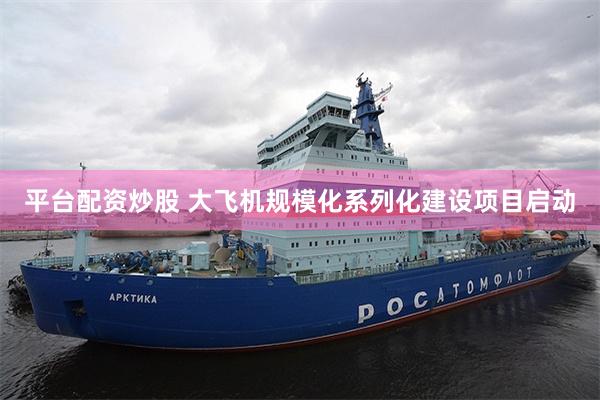 平台配资炒股 大飞机规模化系列化建设项目启动