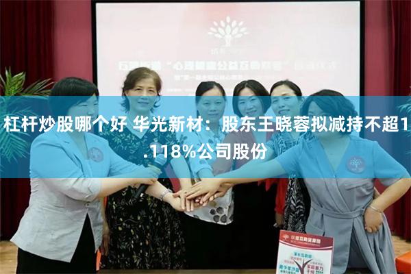 杠杆炒股哪个好 华光新材：股东王晓蓉拟减持不超1.118%公司股份