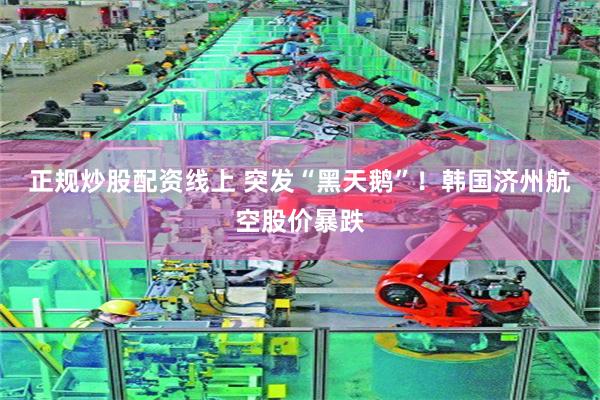 正规炒股配资线上 突发“黑天鹅”！韩国济州航空股价暴跌