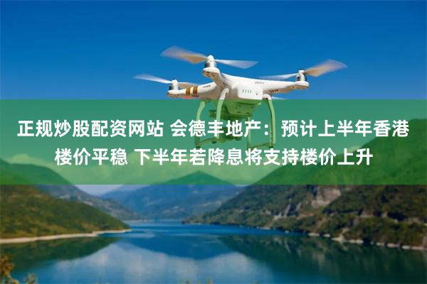 正规炒股配资网站 会德丰地产：预计上半年香港楼价平稳 下半年若降息将支持楼价上升