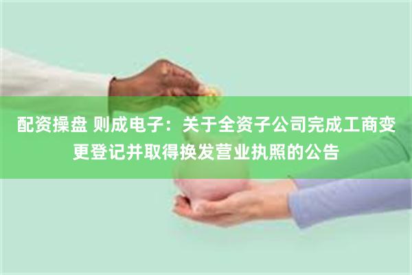 配资操盘 则成电子：关于全资子公司完成工商变更登记并取得换发营业执照的公告