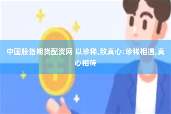 中国股指期货配资网 以珍稀,致真心:珍稀相遇,真心相待