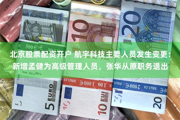 北京股票配资开户 航宇科技主要人员发生变更：新增孟健为高级管理人员，张华从原职务退出