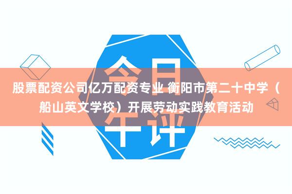 股票配资公司亿万配资专业 衡阳市第二十中学（船山英文学校）开展劳动实践教育活动