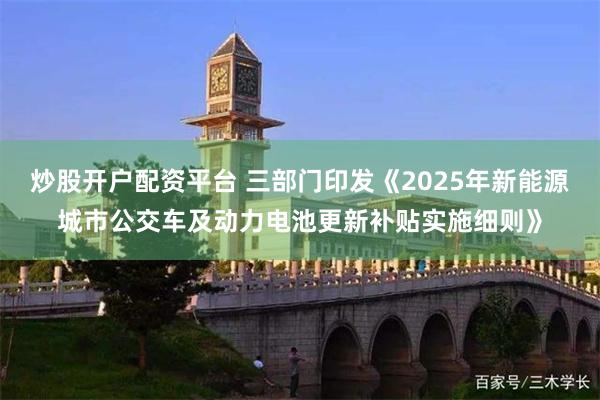 炒股开户配资平台 三部门印发《2025年新能源城市公交车及动力电池更新补贴实施细则》