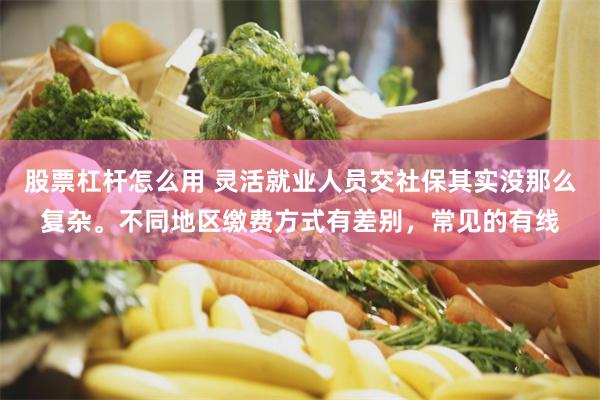 股票杠杆怎么用 灵活就业人员交社保其实没那么复杂。不同地区缴费方式有差别，常见的有线