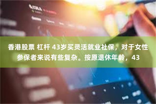 香港股票 杠杆 43岁买灵活就业社保，对于女性参保者来说有些复杂。按原退休年龄，43