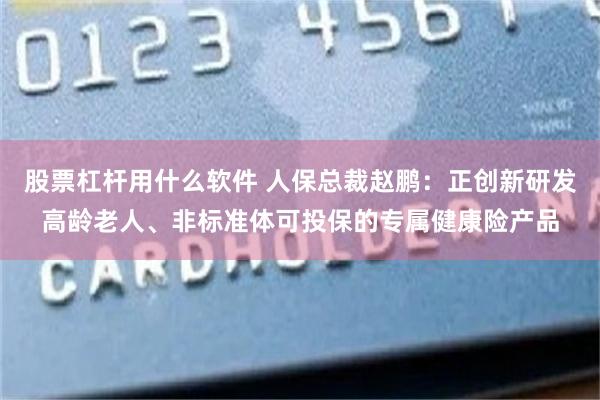 股票杠杆用什么软件 人保总裁赵鹏：正创新研发高龄老人、非标准体可投保的专属健康险产品