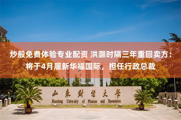 炒股免费体验专业配资 洪灏时隔三年重回卖方：将于4月履新华福国际，担任行政总裁