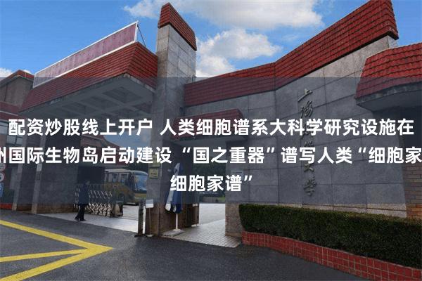 配资炒股线上开户 人类细胞谱系大科学研究设施在广州国际生物岛启动建设 “国之重器”谱写人类“细胞家谱”