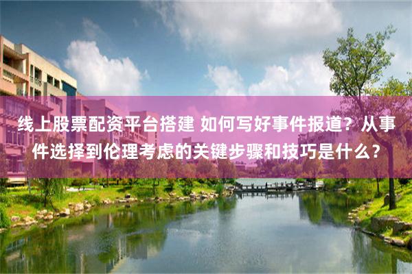 线上股票配资平台搭建 如何写好事件报道？从事件选择到伦理考虑的关键步骤和技巧是什么？