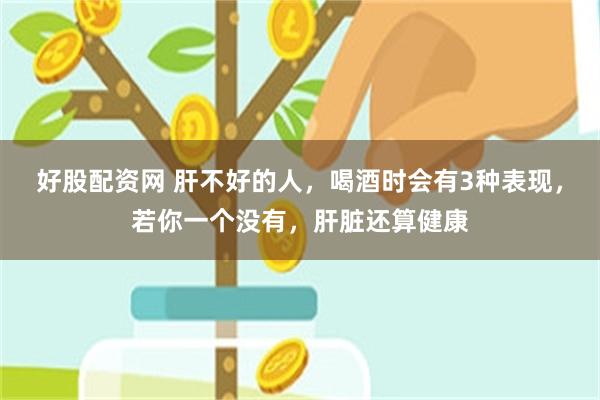 好股配资网 肝不好的人，喝酒时会有3种表现，若你一个没有，肝脏还算健康