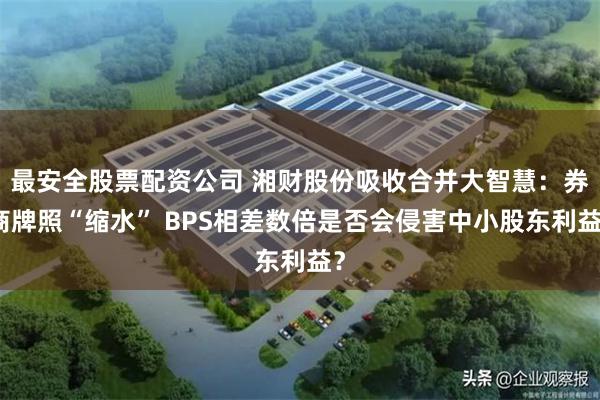 最安全股票配资公司 湘财股份吸收合并大智慧：券商牌照“缩水” BPS相差数倍是否会侵害中小股东利益？