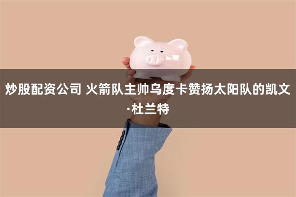 炒股配资公司 火箭队主帅乌度卡赞扬太阳队的凯文·杜兰特