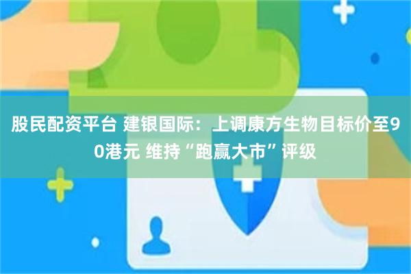 股民配资平台 建银国际：上调康方生物目标价至90港元 维持“跑赢大市”评级