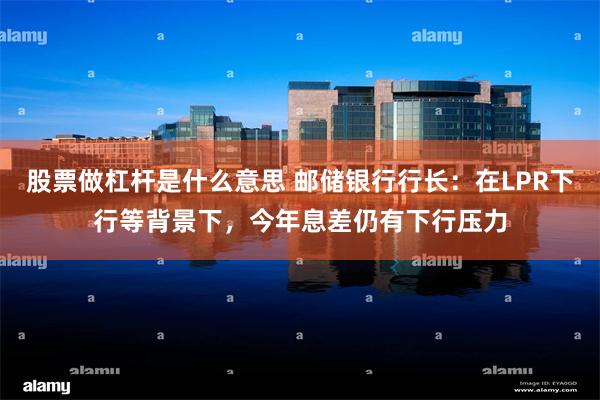 股票做杠杆是什么意思 邮储银行行长：在LPR下行等背景下，今年息差仍有下行压力