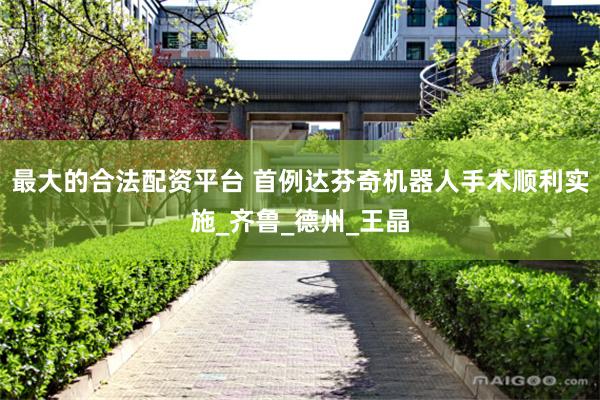 最大的合法配资平台 首例达芬奇机器人手术顺利实施_齐鲁_德州_王晶