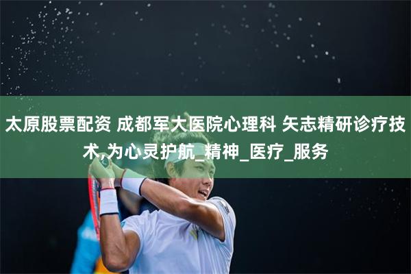 太原股票配资 成都军大医院心理科 矢志精研诊疗技术,为心灵护航_精神_医疗_服务