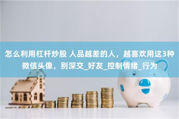 怎么利用杠杆炒股 人品越差的人，越喜欢用这3种微信头像，别深交_好友_控制情绪_行为