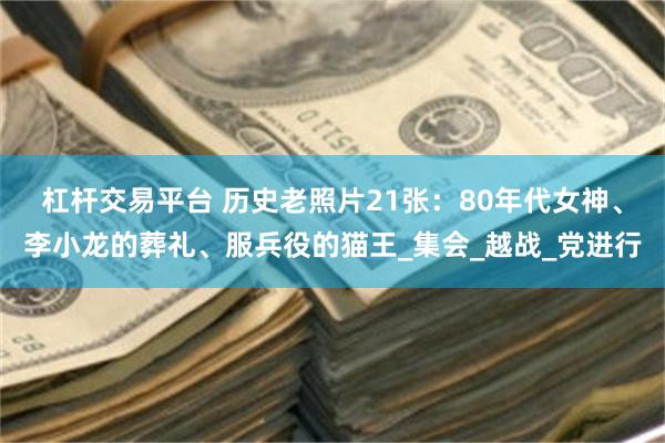 杠杆交易平台 历史老照片21张：80年代女神、李小龙的葬礼、服兵役的猫王_集会_越战_党进行