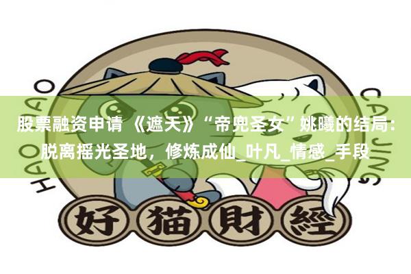 股票融资申请 《遮天》“帝兜圣女”姚曦的结局：脱离摇光圣地，修炼成仙_叶凡_情感_手段