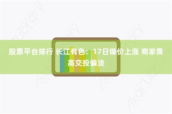 股票平台排行 长江有色：17日镍价上涨 商家畏高交投偏淡