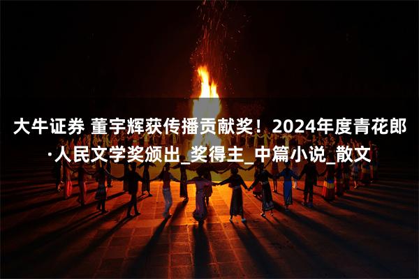 大牛证券 董宇辉获传播贡献奖！2024年度青花郎·人民文学奖颁出_奖得主_中篇小说_散文