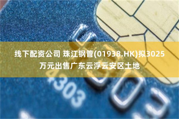 线下配资公司 珠江钢管(01938.HK)拟3025万元出售广东云浮云安区土地