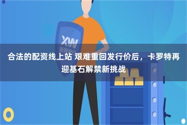 合法的配资线上站 艰难重回发行价后，卡罗特再迎基石解禁新挑战