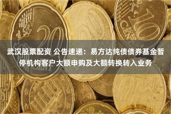 武汉股票配资 公告速递：易方达纯债债券基金暂停机构客户大额申购及大额转换转入业务