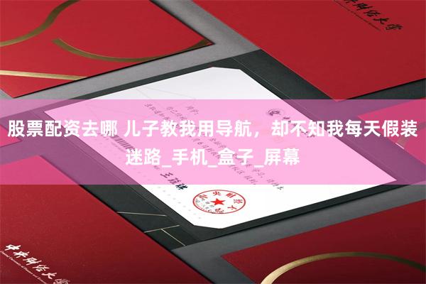 股票配资去哪 儿子教我用导航，却不知我每天假装迷路_手机_盒子_屏幕