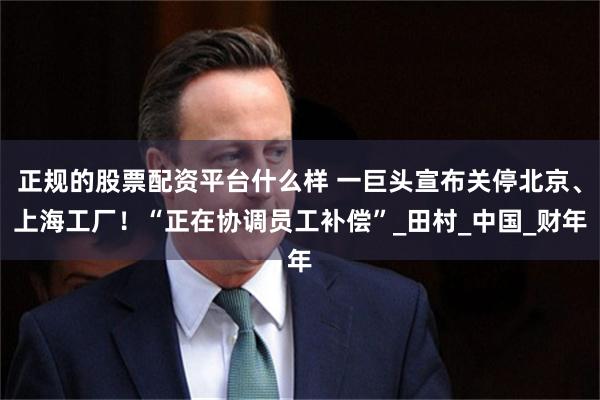正规的股票配资平台什么样 一巨头宣布关停北京、上海工厂！“正在协调员工补偿”_田村_中国_财年