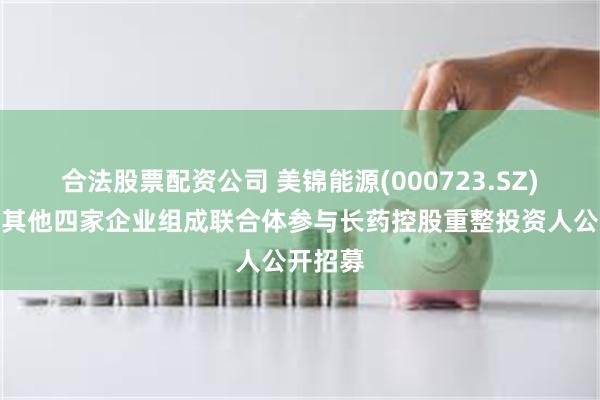 合法股票配资公司 美锦能源(000723.SZ)：拟与其他四家企业组成联合体参与长药控股重整投资人公开招募