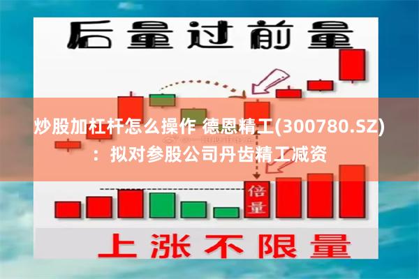 炒股加杠杆怎么操作 德恩精工(300780.SZ)：拟对参股公司丹齿精工减资