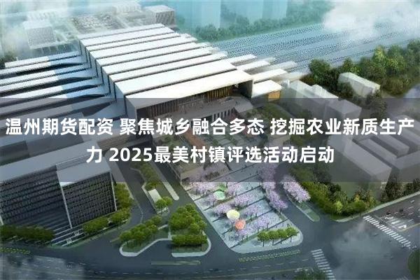 温州期货配资 聚焦城乡融合多态 挖掘农业新质生产力 2025最美村镇评选活动启动