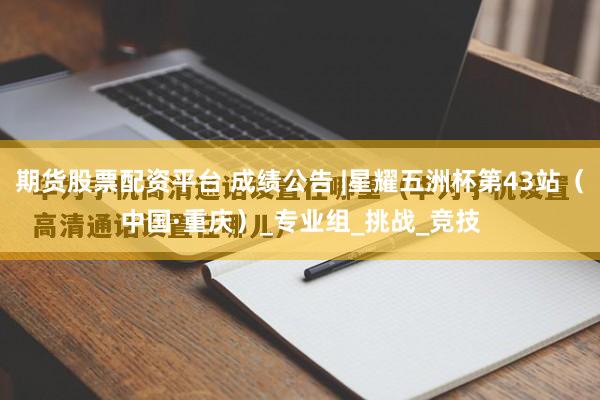 期货股票配资平台 成绩公告 |星耀五洲杯第43站（中国·重庆）_专业组_挑战_竞技